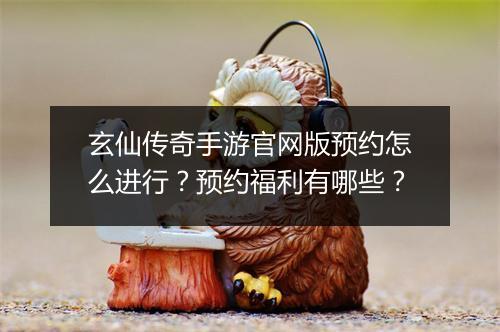 玄仙传奇手游官网版预约怎么进行？预约福利有哪些？