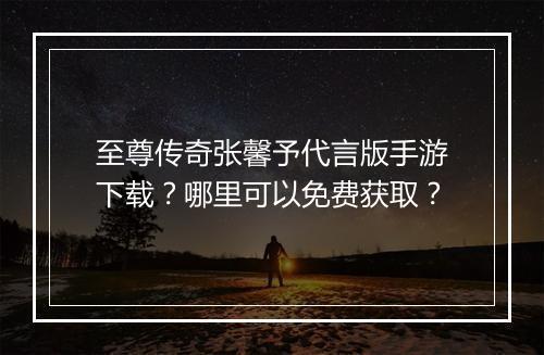 至尊传奇张馨予代言版手游下载？哪里可以免费获取？