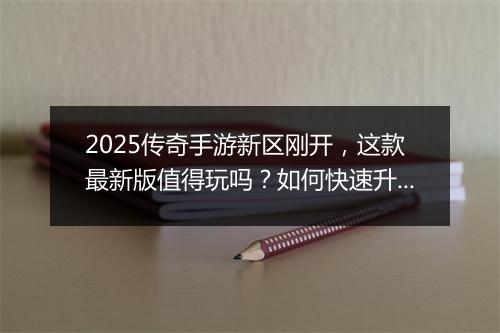 2025传奇手游新区刚开，这款最新版值得玩吗？如何快速升级？