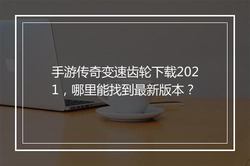 手游传奇变速齿轮下载2021，哪里能找到最新版本？