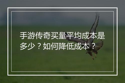 手游传奇买量平均成本是多少？如何降低成本？