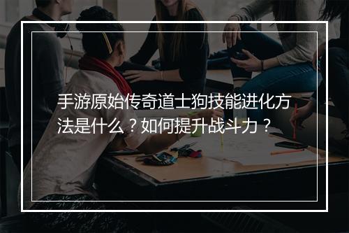 手游原始传奇道士狗技能进化方法是什么？如何提升战斗力？
