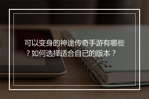 可以变身的神途传奇手游有哪些？如何选择适合自己的版本？