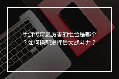 手游传奇最厉害的组合是哪个？如何搭配发挥最大战斗力？