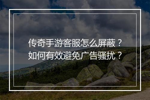传奇手游客服怎么屏蔽？如何有效避免广告骚扰？