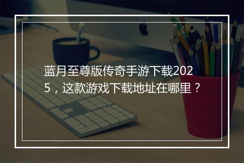 蓝月至尊版传奇手游下载2025，这款游戏下载地址在哪里？