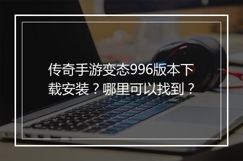 传奇手游变态996版本下载安装？哪里可以找到？