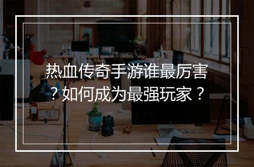 热血传奇手游谁最厉害？如何成为最强玩家？