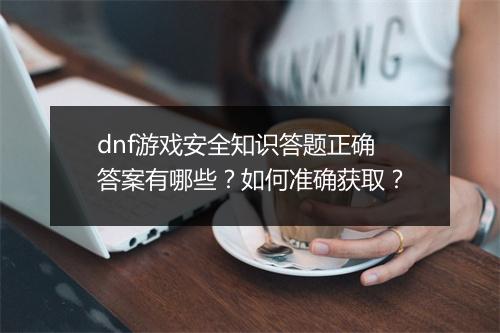 dnf游戏安全知识答题正确答案有哪些？如何准确获取？