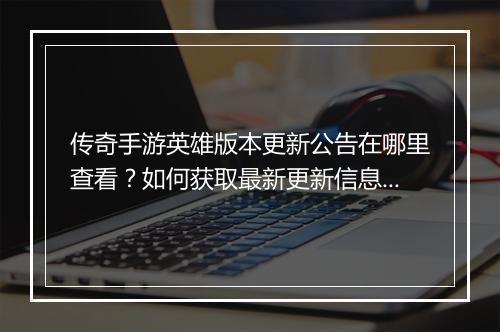 传奇手游英雄版本更新公告在哪里查看？如何获取最新更新信息？