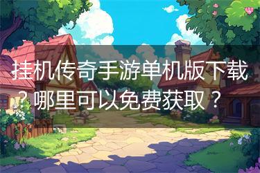 挂机传奇手游单机版下载？哪里可以免费获取？