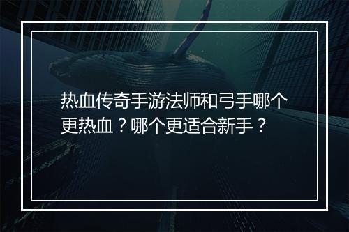 热血传奇手游法师和弓手哪个更热血？哪个更适合新手？