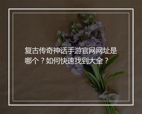 复古传奇神话手游官网网址是哪个？如何快速找到大全？