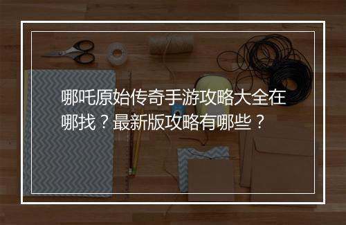 哪吒原始传奇手游攻略大全在哪找？最新版攻略有哪些？