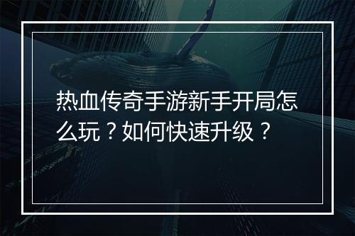 热血传奇手游新手开局怎么玩？如何快速升级？