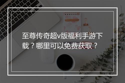 至尊传奇超v版福利手游下载？哪里可以免费获取？
