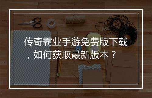 传奇霸业手游免费版下载，如何获取最新版本？