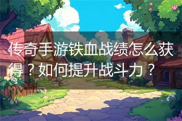 传奇手游铁血战绩怎么获得？如何提升战斗力？