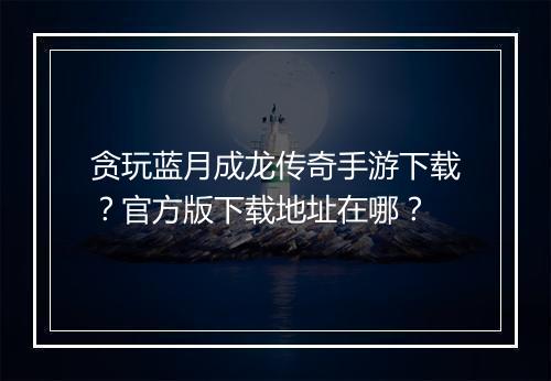 贪玩蓝月成龙传奇手游下载？官方版下载地址在哪？