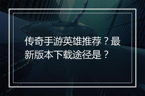 传奇手游英雄推荐？最新版本下载途径是？