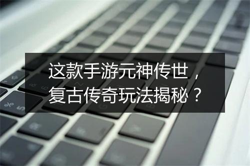 这款手游元神传世，复古传奇玩法揭秘？