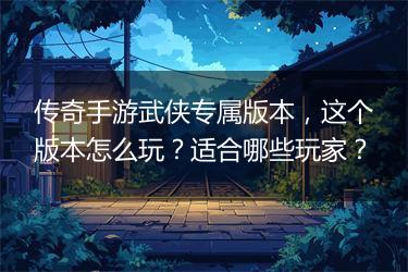 传奇手游武侠专属版本，这个版本怎么玩？适合哪些玩家？