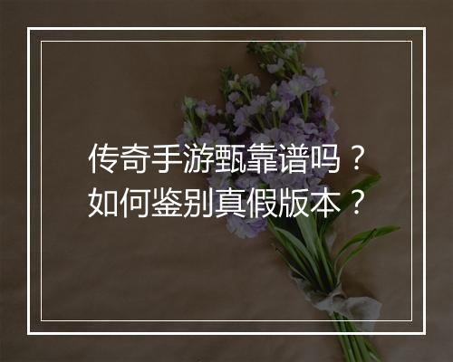 传奇手游甄靠谱吗？如何鉴别真假版本？