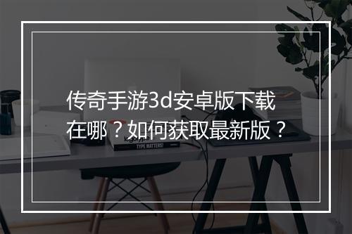 传奇手游3d安卓版下载在哪？如何获取最新版？