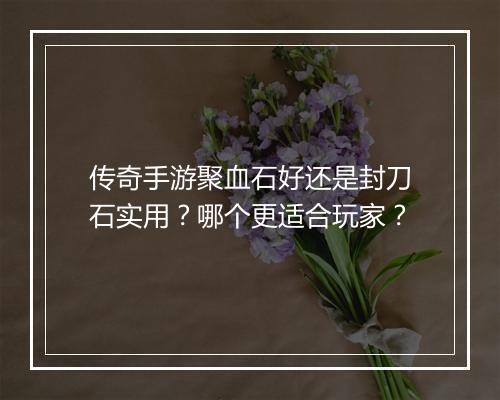 传奇手游聚血石好还是封刀石实用？哪个更适合玩家？
