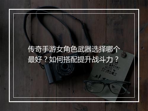 传奇手游女角色武器选择哪个最好？如何搭配提升战斗力？