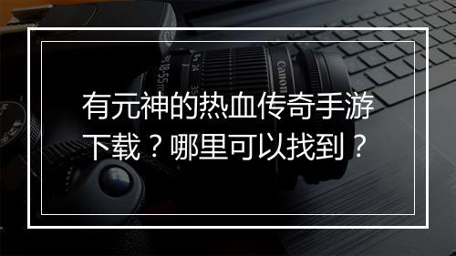有元神的热血传奇手游下载？哪里可以找到？