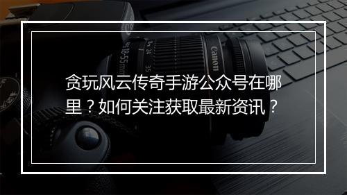 贪玩风云传奇手游公众号在哪里？如何关注获取最新资讯？
