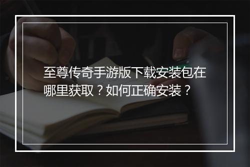 至尊传奇手游版下载安装包在哪里获取？如何正确安装？