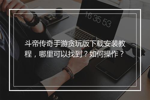 斗帝传奇手游贪玩版下载安装教程，哪里可以找到？如何操作？