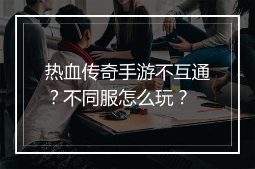 热血传奇手游不互通？不同服怎么玩？