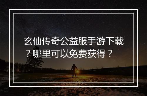 玄仙传奇公益服手游下载？哪里可以免费获得？