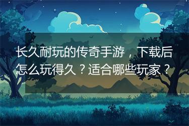 长久耐玩的传奇手游，下载后怎么玩得久？适合哪些玩家？