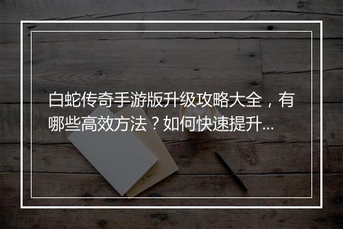 白蛇传奇手游版升级攻略大全，有哪些高效方法？如何快速提升等级？