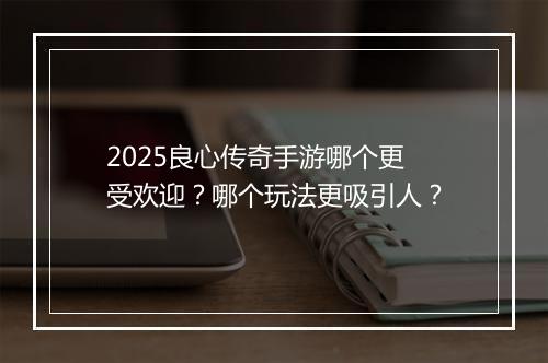 2025良心传奇手游哪个更受欢迎？哪个玩法更吸引人？