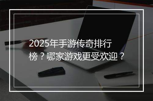 2025年手游传奇排行榜？哪家游戏更受欢迎？