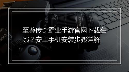 至尊传奇霸业手游官网下载在哪？安卓手机安装步骤详解