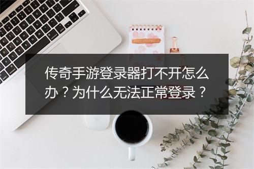 传奇手游登录器打不开怎么办？为什么无法正常登录？