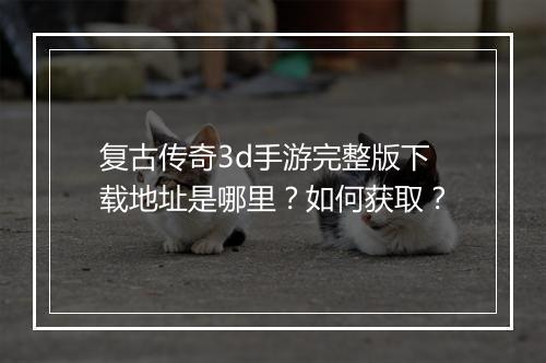 复古传奇3d手游完整版下载地址是哪里？如何获取？