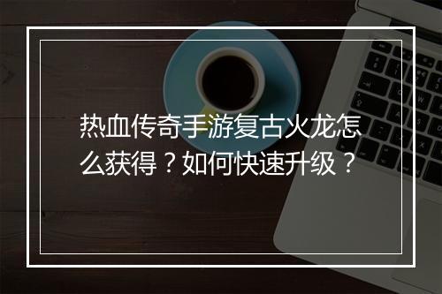 热血传奇手游复古火龙怎么获得？如何快速升级？