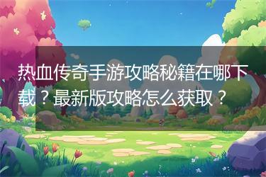 热血传奇手游攻略秘籍在哪下载？最新版攻略怎么获取？