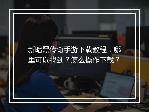 新暗黑传奇手游下载教程，哪里可以找到？怎么操作下载？