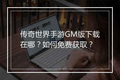 传奇世界手游GM版下载在哪？如何免费获取？