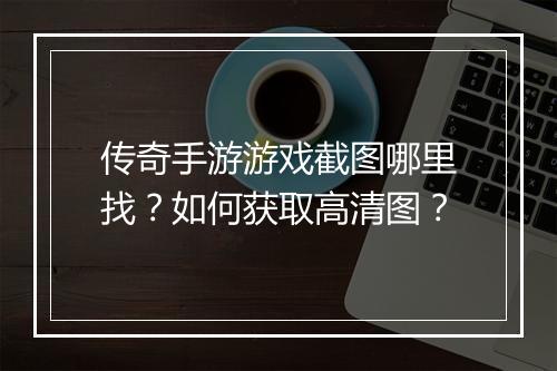 传奇手游游戏截图哪里找？如何获取高清图？