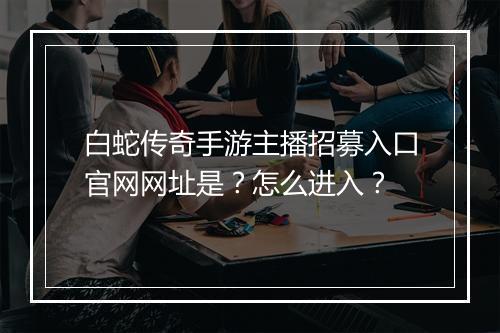白蛇传奇手游主播招募入口官网网址是？怎么进入？