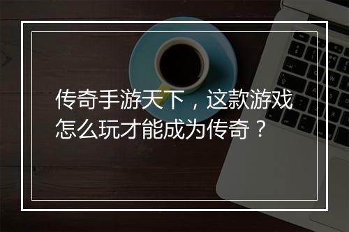 传奇手游天下，这款游戏怎么玩才能成为传奇？